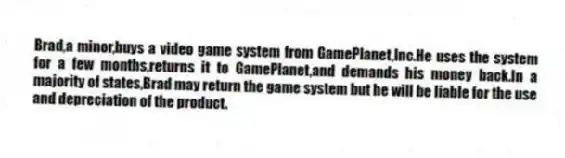 Brad,a minor,buys a video game system from GamePlanet,Inc.He uses the system for a few months,returns it to GamePlanet,and demands his money back.In a majority of states,Brad may return the game system but he will be liable for the use and depreciation of the product.