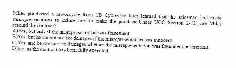 Miles purchased a motorcycle from LB Cycles.He later learned that the salesman had made misrepresentations to induce him to make the purchase.Under UCC Section 2-721,can Miles rescind the contract?
A)Yes, but only if the misrepresentation was fraudulent.
B)Yes, but he cannot sue for damages if the misrepresentation was innocent.
C)Yes, and he can sue for damages whether the misrepresentation was fraudulent or innocent.
D)No, as the contract has been fully executed.
