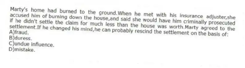 Marty's home had burned to the ground.When he met with his insurance adjuster,she accused him of burning down the house,and said she would have him criminally prosecuted if he didn't settle the claim for much less than the house was worth.Marty agreed to the settlement.If he changed his mind,he can probably rescind the settlement on the basis of:
A)fraud.
B)duress.
C)undue influence.
D)mistake.