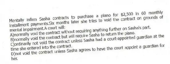 Mentally infirm Sasha contracts to purchase a piano for $2,500 in 60 monthly installment payments.Six months later she tries to void the contract on grounds of mental impairment.A court will:
A)normally void the contract without requiring anything further on Sasha's part.
B)normally void the contract but will require Sasha to return the piano.
C)ordinarily not void the contract unless Sasha had a court-appointed guardian at the time she entered into the contract.
D)not void the contract unless Sasha agrees to have the court appoint a guardian for her.
