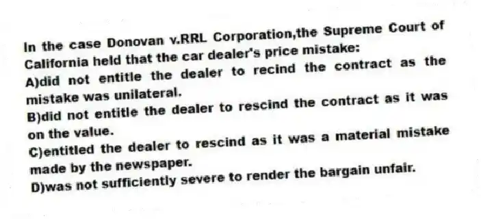 In the case Donovan v.RRL Corporation,the Supreme Court of California held that the car dealer's price mistake:
A)did not entitle the dealer to recind the contract as the mistake was unilateral.
B)did not entitle the dealer to rescind the contract as it was on the value.
C)entitled the dealer to rescind as it was a material mistake made by the newspaper.
D)was not sufficiently severe to render the bargain unfair.