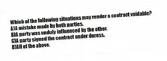 Which of the following situations may render a contract voidable?
A)A mistake made by both parties.
B)A party was unduly influenced by the other.
C)A party signed the contract under duress.
D)All of the above.