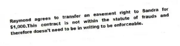 Raymond agrees to transfer an easement right to Sandra for $1,000.This contract is not within the statute of frauds and therefore doesn't need to be in writing to be enforceable.
