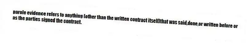 parole evidence refers to anything (other than the written contract itself)that was said,done,or written before or as the parties signed the contract.