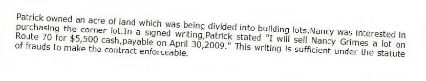Patrick owned an acre of land which was being divided into building lots.Nancy was interested in purchasing the corner lot.In a signed writing,Patrick stated "I will sell Nancy Grimes a lot on Route 70 for $5,500 cash,payable on April 30,2009." This writing is sufficient under the statute of frauds to make the contract enforceable.