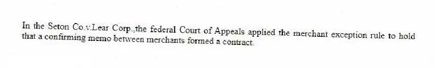In the Seton Co.v.Lear Corp.,the federal Court of Appeals applied the merchant exception rule to hold that a confirming memo between merchants formed a contract.