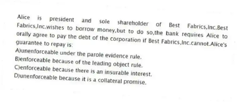 Alice is president and sole shareholder of Best Fabrics,Inc.Best Fabrics,Inc.wishes to borrow money,but to do so,the bank requires Alice to orally agree to pay the debt of the corporation if Best Fabrics,Inc.cannot.Alice's guarantee to repay is:
A)unenforceable under the parole evidence rule.
B)enforceable because of the leading object rule.
C)enforceable because there is an insurable interest.
D)unenforceable because it is a collateral promise.
