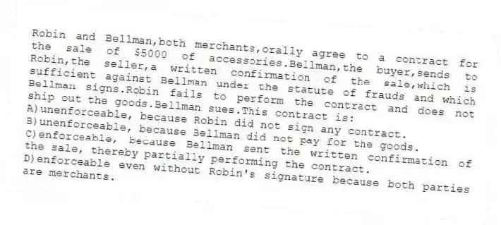 Robin and Bellman,both merchants,orally agree to a contract for the sale of $5000 of accessories.Bellman,the buyer,sends to Robin,the seller,a written confirmation of the sale,which is sufficient against Bellman under the statute of frauds and which Bellman signs.Robin fails to perform the contract and does not ship out the goods.Bellman sues.This contract is:
A)unenforceable, because Robin did not sign any contract.
B)unenforceable, because Bellman did not pay for the goods.
C)enforceable, because Bellman sent the written confirmation of the sale, thereby partially performing the contract.
D)enforceable even without Robin's signature because both parties are merchants.