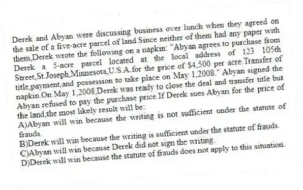 Derek and Abyan were discussing business over lunch when they agreed on the sale of a five-acre parcel of land.Since neither of them had any paper with them,Derek wrote the following on a napkin: "Abyan agrees to purchase from Derek a 5-acre parcel located at the local address of 123 105th Street,St.Joseph,Minnesota,U.S.A.for the price of $4,500 per acre.Transfer of title,payment,and possession to take place on May 1,2008." Abyan signed the napkin.On May 1,2008,Derek was ready to close the deal and transfer title but Abyan refused to pay the purchase price.If Derek sues Abyan for the price of the land,the most likely result will be:
A)Abyan will win because the writing is not sufficient under the statute of frauds.
B)Derek will win because the writing is sufficient under the statute of frauds.
C)Abyan will win because Derek did not sign the writing.
D)Derek will win because the statute of frauds does not apply to this situation.