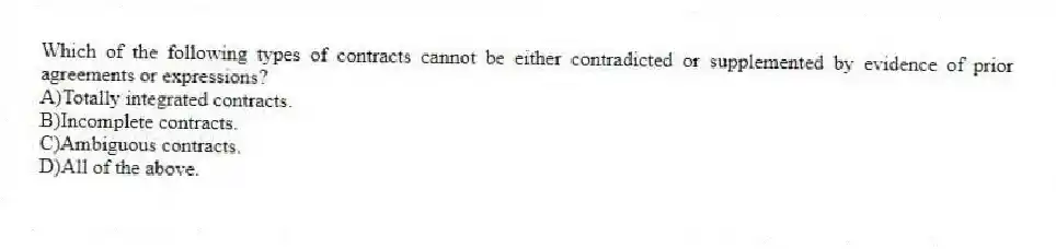 Which of the following types of contracts cannot be either contradicted or supplemented by evidence of prior agreements or expressions?
A)Totally integrated contracts.
B)Incomplete contracts.
C)Ambiguous contracts.
D)All of the above.