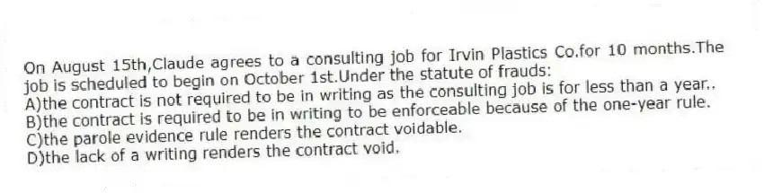 On August 15th,Claude agrees to a consulting job for Irvin Plastics Co.for 10 months.The job is scheduled to begin on October 1st.Under the statute of frauds:
A)the contract is not required to be in writing as the consulting job is for less than a year..
B)the contract is required to be in writing to be enforceable because of the one-year rule.
C)the parole evidence rule renders the contract voidable.
D)the lack of a writing renders the contract void.