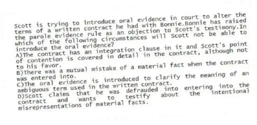Scott is trying to introduce oral evidence in court to alter the terms of a written contract he had with Bonnie.Bonnie has raised the parole evidence rule as an objection to Scott's testimony.In which of the following circumstances will Scott not be able to introduce the oral evidence?
A)The contract has an integration clause in it and Scott's point of contention is covered in detail in the contract, although not to his favor.
B)There was a mutual mistake of a material fact when the contract was entered into.
C)The oral evidence is introduced to clarify the meaning of an ambiguous term used in the written contract.
D)Scott claims that he was defrauded into entering into the contract and wants to testify about the intentional misrepresentations of material facts.