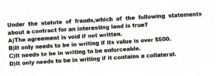 Under the statute of frauds,which of the following statements about a contract for an interesting land is true?
A)The agreement is void if not written.
B)It only needs to be in writing if its value is over $500.
C)It needs to be in writing to be enforceable.
D)It only needs to be in writing if it contains a collateral.