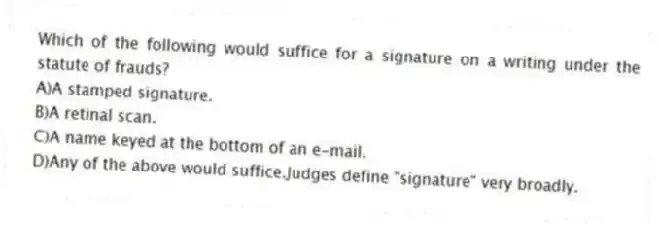 Which of the following would suffice for a signature on a writing under the statute of frauds?
A)A stamped signature.
B)A retinal scan.
C)A name keyed at the bottom of an e-mail.
D)Any of the above would suffice.Judges define "signature" very broadly.