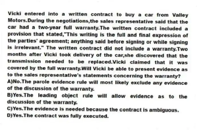 Vicki entered into a written contract to buy a car from Valley Motors.During the negotiations,the sales representative said that the car had a two-year full warranty.The written contract included a provision that stated,"This writing is the full and final expression of the parties' agreement; anything said before signing or while signing is irrelevant." The written contract did not include a warranty.Two months after Vicki took delivery of the car,she discovered that the transmission needed to be replaced.Vicki claimed that it was covered by the full warranty.Will Vicki be able to present evidence as to the sales representative's statements concerning the warranty?
A)No.The parole evidence rule will most likely exclude any evidence of the discussion of the warranty.
B)Yes.The leading object rule will allow evidence as to the discussion of the warranty.
C)Yes.The evidence is needed because the contract is ambiguous.
D)Yes.The contract was fully executed.