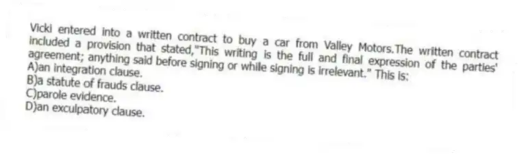 Vicki entered into a written contract to buy a car from Valley Motors.The written contract included a provision that stated,"This writing is the full and final expression of the parties' agreement; anything said before signing or while signing is irrelevant." This is:
A)an integration clause.
B)a statute of frauds clause.
C)parole evidence.
D)an exculpatory clause.