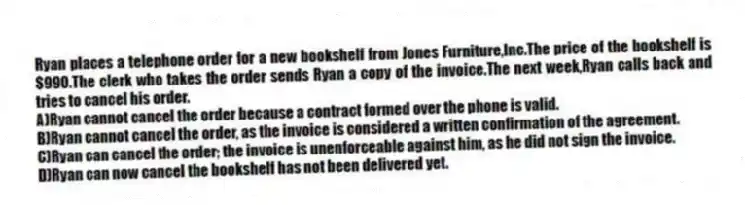 Ryan places a telephone order for a new bookshelf from Jones Furniture,Inc.The price of the bookshelf is $990.The clerk who takes the order sends Ryan a copy of the invoice.The next week,Ryan calls back and tries to cancel his order.
A)Ryan cannot cancel the order because a contract formed over the phone is valid.
B)Ryan cannot cancel the order, as the invoice is considered a written confirmation of the agreement.
C)Ryan can cancel the order; the invoice is unenforceable against him, as he did not sign the invoice.
D)Ryan can now cancel the bookshelf has not been delivered yet.