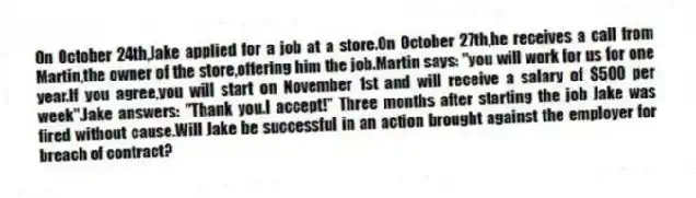 On October 24th,Jake applied for a job at a store.On October 27th,he receives a call from Martin,the owner of the store,offering him the job.Martin says: "you will work for us for one year.If you agree,you will start on November 1st and will receive a salary of $500 per week".Jake answers: "Thank you.I accept!" Three months after starting the job Jake was fired without cause.Will Jake be successful in an action brought against the employer for breach of contract?