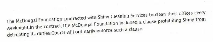 The McDougal Foundation contracted with Shiny Cleaning Services to clean their offices every weeknight.In the contract,The McDougal Foundation included a clause prohibiting Shiny from delegating its duties.Courts will ordinarily enforce such a clause.