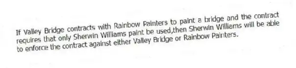 If Valley Bridge contracts with Rainbow Painters to paint a bridge and the contract requires that only Sherwin Williams paint be used,then Sherwin Williams will be able to enforce the contract against either Valley Bridge or Rainbow Painters.