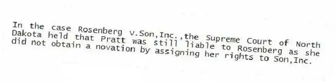 In the case Rosenberg v.Son,Inc.,the Supreme Court of North Dakota held that Pratt was still liable to Rosenberg as she did not obtain a novation by assigning her rights to Son,Inc.
