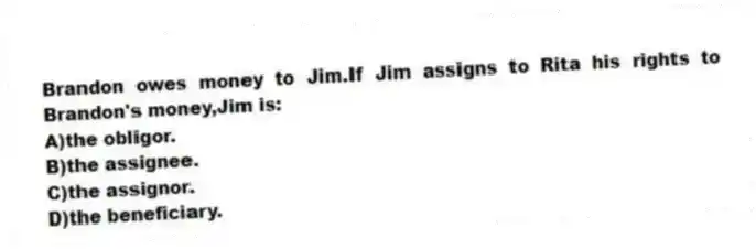 Brandon owes money to Jim.If Jim assigns to Rita his rights to Brandon's money,Jim is:
A)the obligor.
B)the assignee.
C)the assignor.
D)the beneficiary.