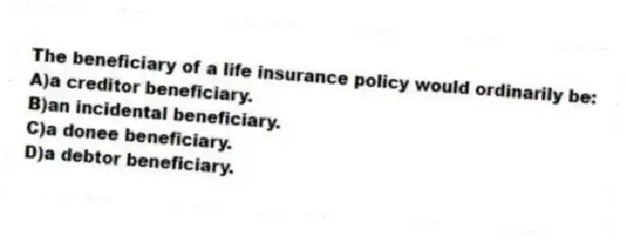 The beneficiary of a life insurance policy would ordinarily be:
A)a creditor beneficiary.
B)an incidental beneficiary.
C)a donee beneficiary.
D)a debtor beneficiary.