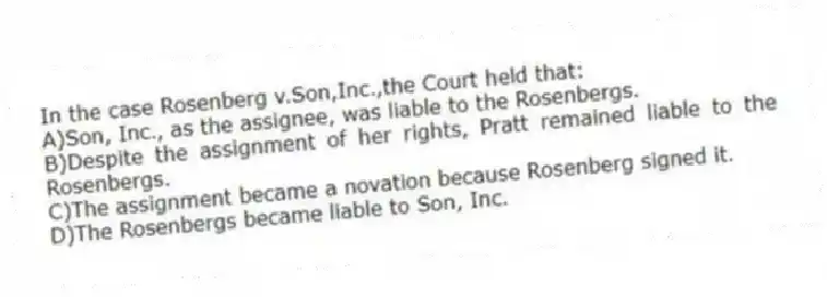 In the case Rosenberg v.Son,Inc.,the Court held that:
A)Son, Inc., as the assignee, was liable to the Rosenbergs.
B)Despite the assignment of her rights, Pratt remained liable to the Rosenbergs.
C)The assignment became a novation because Rosenberg signed it.
D)The Rosenbergs became liable to Son, Inc.