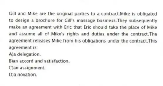Gill and Mike are the original parties to a contract.Mike is obligated to design a brochure for Gill's massage business.They subsequently make an agreement with Eric that Eric should take the place of Mike and assume all of Mike's rights and duties under the contract.The agreement releases Mike from his obligations under the contract.This agreement is:
A)a delegation.
B)an accord and satisfaction.
C)an assignment.
D)a novation.