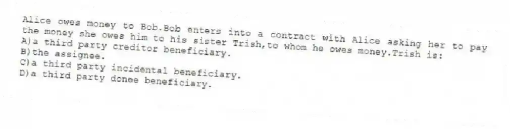 Alice owes money to Bob.Bob enters into a contract with Alice asking her to pay the money she owes him to his sister Trish,to whom he owes money.Trish is:
A)a third party creditor beneficiary.
B)the assignee.
C)a third party incidental beneficiary.
D)a third party donee beneficiary.