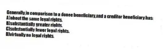 Generally,in comparison to a donee beneficiary,and a creditor beneficiary has:
A)about the same legal rights.
B)substantially greater rights.
C)substantially fewer legal rights.
D)virtually no legal rights.