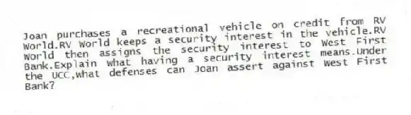Joan purchases a recreational vehicle on credit from RV World.RV World keeps a security interest in the vehicle.RV World then assigns the security interest to West First Bank.Explain what having a security interest means.Under the UCC,what defenses can Joan assert against West First Bank?