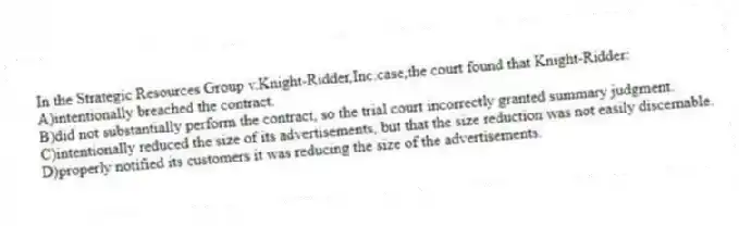 In the Strategic Resources Group v.Knight-Ridder,Inc.case,the court found that Knight-Ridder:
A)intentionally breached the contract.
B)did not substantially perform the contract, so the trial court incorrectly granted summary judgment.
C)intentionally reduced the size of its advertisements, but that the size reduction was not easily discernable.
D)properly notified its customers it was reducing the size of the advertisements.