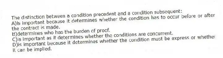 The distinction between a condition precedent and a condition subsequent:
A)is important because it determines whether the condition has to occur before or after the contract is made.
B)determines who has the burden of proof.
C)is important as it determines whether the conditions are concurrent.
D)is important because it determines whether the condition must be express or whether it can be implied.