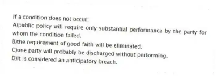 If a condition does not occur:
A)public policy will require only substantial performance by the party for whom the condition failed.
B)the requirement of good faith will be eliminated.
C)one party will probably be discharged without performing.
D)it is considered an anticipatory breach.