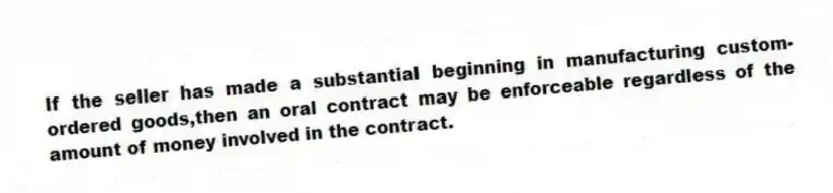 If the seller has made a substantial beginning in manufacturing custom-ordered goods,then an oral contract may be enforceable regardless of the amount of money involved in the contract.