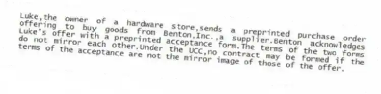 Luke,the owner of a hardware store,sends a preprinted purchase order offering to buy goods from Benton,Inc.,a supplier.Benton acknowledges Luke's offer with a preprinted acceptance form.The terms of the two forms do not mirror each other.Under the UCC,no contract may be formed if the terms of the acceptance are not the mirror image of those of the offer.