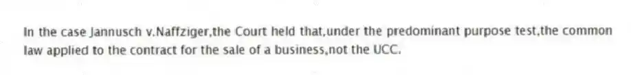 In the case Jannusch v.Naffziger,the Court held that,under the predominant purpose test,the common law applied to the contract for the sale of a business,not the UCC.