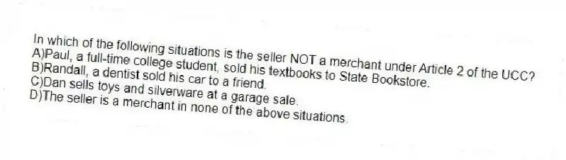 In which of the following situations is the seller NOT a merchant under Article 2 of the UCC?
A)Paul, a full-time college student, sold his textbooks to State Bookstore.
B)Randall, a dentist sold his car to a friend.
C)Dan sells toys and silverware at a garage sale.
D)The seller is a merchant in none of the above situations.