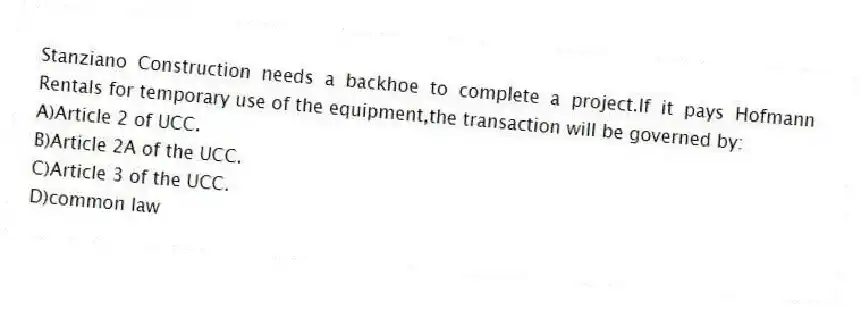 Stanziano Construction needs a backhoe to complete a project.If it pays Hofmann Rentals for temporary use of the equipment,the transaction will be governed by:
A)Article 2 of UCC.
B)Article 2A of the UCC.
C)Article 3 of the UCC.
D)common law