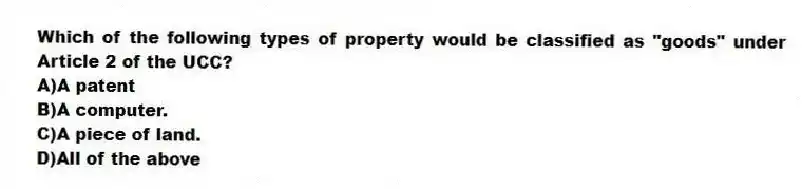 Which of the following types of property would be classified as "goods" under Article 2 of the UCC?
A)A patent
B)A computer.
C)A piece of land.
D)All of the above