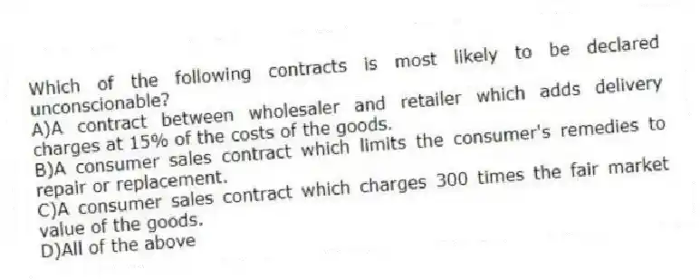 Which of the following contracts is most likely to be declared unconscionable?
A)A contract between wholesaler and retailer which adds delivery charges at 15% of the costs of the goods.
B)A consumer sales contract which limits the consumer's remedies to repair or replacement.
C)A consumer sales contract which charges 300 times the fair market value of the goods.
D)All of the above