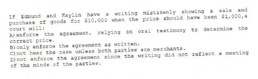 If Edmund and Kaylin have a writing mistakenly showing a sale and purchase of goods for $10,000 when the price should have been $1,000,a court will:
A)enforce the agreement, relying on oral testimony to determine the correct price.
B)only enforce the agreement as written.
C)not hear the case unless both parties are merchants.
D)not enforce the agreement since the writing did not reflect a meeting of the minds of the parties.