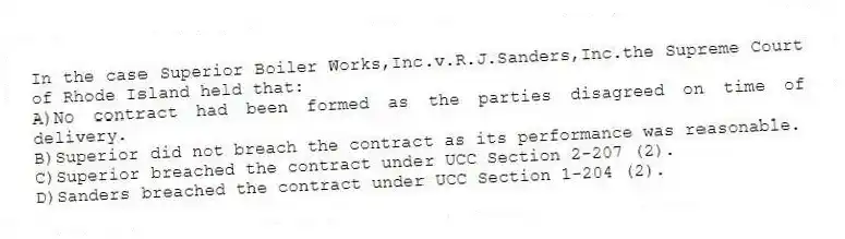 In the case Superior Boiler Works,Inc.v.R.J.Sanders,Inc.the Supreme Court of Rhode Island held that:
A)No contract had been formed as the parties disagreed on time of delivery.
B)Superior did not breach the contract as its performance was reasonable.
C)Superior breached the contract under UCC Section 2-207 (2).
D)Sanders breached the contract under UCC Section 1-204 (2).