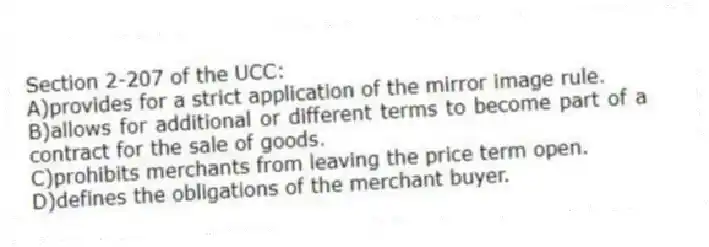Section 2-207 of the UCC:
A)provides for a strict application of the mirror image rule.
B)allows for additional or different terms to become part of a contract for the sale of goods.
C)prohibits merchants from leaving the price term open.
D)defines the obligations of the merchant buyer.