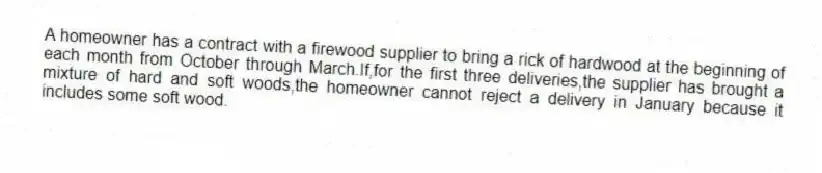 A homeowner has a contract with a firewood supplier to bring a rick of hardwood at the beginning of each month from October through March.If,for the first three deliveries,the supplier has brought a mixture of hard and soft woods,the homeowner cannot reject a delivery in January because it includes some soft wood.