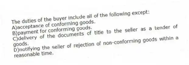 The duties of the buyer include all of the following except:
A)acceptance of conforming goods.
B)payment for conforming goods.
C)delivery of the documents of title to the seller as a tender of goods.
D)notifying the seller of rejection of non-conforming goods within a reasonable time.