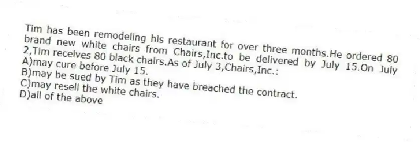 Tim has been remodeling his restaurant for over three months.He ordered 80 brand new white chairs from Chairs,Inc.to be delivered by July 15.On July 2,Tim receives 80 black chairs.As of July 3,Chairs,Inc.:
A)may cure before July 15.
B)may be sued by Tim as they have breached the contract.
C)may resell the white chairs.
D)all of the above