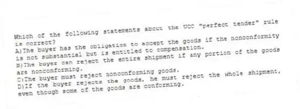 Which of the following statements about the UCC "perfect tender" rule is correct?
A)The buyer has the obligation to accept the goods if the nonconformity is not substantial but is entitled to compensation.
B)The buyer can reject the entire shipment if any portion of the goods are nonconforming.
C)The buyer must reject nonconforming goods.
D)If the buyer rejects the goods, he must reject the whole shipment, even though some of the goods are conforming.