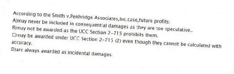 According to the Smith v.Penbridge Associates,Inc.case,future profits:
A)may never be included in consequential damages as they are too speculative..
B)may not be awarded as the UCC Section 2-715 prohibits them.
C)may be awarded under UCC Section 2-715 (2) even though they cannot be calculated with accuracy.
D)are always awarded as incidental damages.